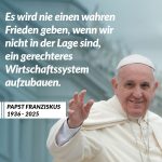 Zitat: Es wird nie einen wahren Frieden geben, wenn wir nicht in der Lage sind, ein gerechteres Wirtschaftssystem aufzubauen. Papst Franziskus