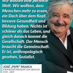 Zitat: Wir wollten eine perfekte Welt. Wir wollten, dass Menschen mehr zu essen, ein Dach über dem Kopf, bessere Gesundheit und Bildung haben. Nichts ist schöner als das Leben, und gleich danach kommt die Gesellschaft. Der Mensch braucht die Gemeinschaft. Er ist, anthropologisch gesehen, Sozialist. José "Pepe" Mujica