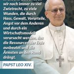 Zitat: In unserer Zeit erleben wir noch immer zu viel Zwietracht, zu viele Wunden, die durch Hass, Gewalt, Vorurteile, Angst vor dem Anderen und durch ein Wirtschaftsmodell verursacht werden, das die Ressourcen der Erde ausbeutet und die Ärmsten an den Rand drängt. Papst Leo XIV.