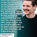 Zitat: Ich möchte, dass Menschen sicher sind und geschützt werden und ich möchte auf der richtigen Seite der Geschichte stehen. Ich bin selbst Immigrant. Wir sind vor einer Diktatur geflohen, und ich hatte das Privileg, in den USA aufzuwachsen [...]. Und wenn das nicht gewesen wäre, weiß ich nicht, was aus uns geworden wäre. Deshalb stehe ich immer an der Seite derjenigen, die Schutz brauchen. Pedro Pascal