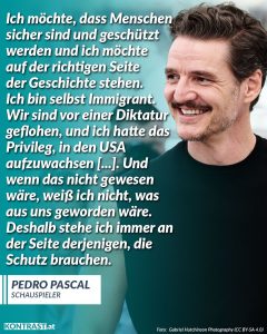 Zitat: Ich möchte, dass Menschen sicher sind und geschützt werden und ich möchte auf der richtigen Seite der Geschichte stehen. Ich bin selbst Immigrant. Wir sind vor einer Diktatur geflohen, und ich hatte das Privileg, in den USA aufzuwachsen [...]. Und wenn das nicht gewesen wäre, weiß ich nicht, was aus uns geworden wäre. Deshalb stehe ich immer an der Seite derjenigen, die Schutz brauchen. Pedro Pascal