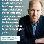 Zitat: Die Geschichte tut nichts. Menschen tun Dinge. Wenn es Gerechtigkeit auf dieser Welt gibt, muss sie aus uns selbst kommen. Und wenn wir versagen, wird es keine Gerechtigkeit geben. Rutger Bregman