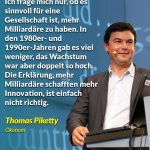 Zitat: Ich frage mich nur, ob es sinnvoll für eine Gesellschaft ist, mehr Milliardäre zu haben. In den 1980er- und 1990er-Jahren gab es viel weniger, das Wachstum war aber doppelt so hoch. Die Erklärung, mehr Milliardäre schafften mehr Innovation, ist einfach nicht richtig. Thomas Piketty