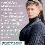 Zitat: Keinem vernünftigen Menschen wird es einfallen, Tintenflecken mit Tinte, Ölflecken mit Öl wegputzen zu wollen - nur Blut, das soll immer wieder mit Blut ausgewaschen werden! Bertha von Suttner