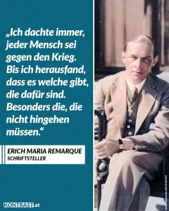 Zitat: Ich dachte immer, jeder Mensch sei gegen den Krieg. Bis ich herausfand, dass es welche gibt, die dafür sind. Besonders die, die nicht hingehen müssen. Erich Maria Remarque