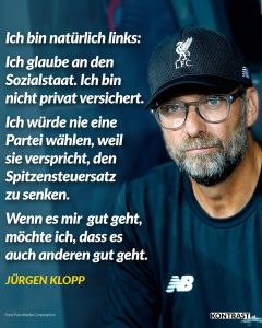 Zitat: Ich bin natürlich links: Ich glaube an den Sozialstaat. Ich bin nicht privat versichert. Ich würde nie eine Partei wählen, weil sie verspricht, den Spitzensteuersatz zu senken. Wenn es mir gut geht, möchte ich, dass es auch anderen gut geht. Jürgen Klopp