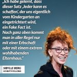Zitat: Ich habe gelernt, dass dieser Satz 'Jeder kann es schaffen', der uns eigentlich vom Kindergarten an eingetrichtert wird, ein Fake Fact ist. Nach ganz oben kommt man in aller Regel nur mit einer Erbschaft oder mit einem extrem wohlhabenden Elternhaus. Sibylle Berg