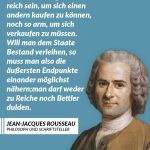 Zitat: Kein Staatsbürger darf so reich sein, um sich einen andern kaufen zu können, noch so arm, um sich verkaufen zu müssen. Will man dem Staate Bestand verleihen, so muss man also die äußersten Endpunkte einander möglichst nähern; man darf weder zu Reiche noch Bettler dulden. Jean-Jacques Rousseau