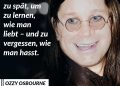 Ozzy Osbourne war die legendäre Stimme des Heavy Metal. Als Frontmann von Black Sabbath schrieb er mit seiner nasalen Stimme Musikgeschichte. Der einzigartige Sound von Black Sabbath hat ein ganzes Genre begründet – den Heavy Metal. Songs wie Paranoid, Iron Man oder War Pigs sowie sein exzessiver Lebensstil machten den „Prince of Darkness“ zur Ikone. Geboren 1948 in einem Arbeiterviertel von Birmingham, entwickelte er mit Black Sabbath einen deutlich dunkleren und schwereren Sound als andere Rockbands dieser Zeit. Nach seinem Rauswurf 1979 wegen Drogenproblemen erfand er sich als Solokünstler neu und war auch mit der MTV-Serie The Osbournes - in der er sein Leben für ein Millionenpublikum öffnete – erfolgreich. Seinen letzten Auftritt hatte er vor wenigen Wochen bei einem Abschiedskonzert in Birmingham – zum ersten Mal seit 20 Jahren mit der Originalbesetzung von Black Sabbath. Zitat: Vielleicht ist es noch nicht zu spät, um zu lernen, wie man liebt - und zu vergessen, wie man hasst. Ozzy Osbourne