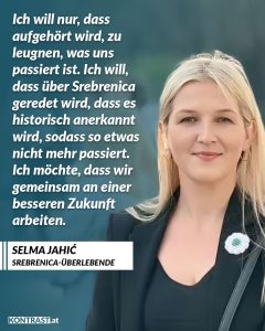 Zitat: Ich will nur, dass aufgehört wird, zu leugnen, was uns passiert ist. Ich will, dass über Srebrenica geredet wird, dass es historisch anerkannt wird, sodass so etwas nicht mehr passiert. Ich möchte, dass wir gemeinsam an einer besseren Zukunft arbeiten. Selma Jahic