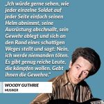 Zitat: Ich würde gerne sehen, wie jeder einzelne Soldat auf jeder Seite einfach seinen Helm abnimmt, seine Ausrüstung abschnallt, sein Gewehr ablegt und sich an den Rand eines schattigen Weges stellt und sagt: Nein, ich werde niemanden töten. Es gibt genug reiche Leute, die kämpfen wollen. Gebt ihnen die Gewehre. Woody Guthrie