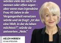 Helen Mirren ist eine britische Schauspielerin. Für ihre herausragende Darstellung von Königin Elizabeth II. im Drama „The Queen“ wurde sie im Jahr 2006 unter anderem mit dem Oscar als beste Hauptdarstellerin und dem Golden Globe ausgezeichnet. Im Laufe ihrer Karriere erhielt sie zudem mehrere Emmys und viele weitere Filmpreise. Zitat: Ich glaube, jede Frau in unserer Gesellschaft ist im Grunde Feministin. Vielleicht würden viele das nicht so nennen oder offen sagen - aber wenn man irgendeine Frau 40 Jahre in die Vergangenheit versetzen würde und sie fragt: "Ist das eine Welt, in der du leben möchtest?", würde sie antworten: "Nein." Helen Mirren