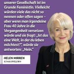 Zitat: Ich glaube, jede Frau in unserer Gesellschaft ist im Grunde Feministin. Vielleicht würden viele das nicht so nennen oder offen sagen - aber wenn man irgendeine Frau 40 Jahre in die Vergangenheit versetzen würde und sie fragt: "Ist das eine Welt, in der du leben möchtest?", würde sie antworten: "Nein." Helen Mirren