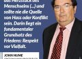 Jahrhundertelang gab es in Nordirland Kämpfe zwischen Katholik:innen und Protestant:innen, die unzählige Todesopfer forderten. Seit 1998 herrscht im Norden der Insel weitgehend Frieden, nachdem das Karfreitagsabkommen (Good Friday Agreement) von beiden Seiten unterzeichnet wurde. Der Sozialdemokrat John Hume war federführend bei diesem historischen Friedensabkommen. Er glaubte daran, dass die Vielfalt der Menschheit ihre Stärke ist und keine Schwäche. Für seinen Einsatz gegen Krieg und Gewalt wurde er mit dem Friedensnobelpreis ausgezeichnet – und bleibt ein Vorbild für Dialog und Versöhnung. Zitat: Unterschiedlichkeit ist das Herzstück des Menschseins (...) und sollte nie die Quelle von Hass oder Konflikt sein. Darin liegt ein fundamentaler Grundsatz des Friedens: Respekt vor Vielfalt. John Hume