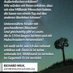 Zitat: Wie würden wir unsere Welt Außerirdischen erklären? Wie würden wir ihnen erklären, dass wir eine Milliarde Menschen haben, die kaum von einem Tag auf den anderen überleben können? Unterernährte Kinder mit geschwollenen Bäuchen? Und gleichzeitig gibt es Leute, die in 150m langen Yachten und mit Hubschraubern herumreisen? Ich weiß nicht, wie ich das rational erklären soll. Denn es ist keine rationale Art, Wohlstand zu verteilen. Im Gegenteil: Es ist verrückt. Richard Wilk