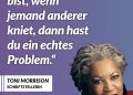 Toni Morrison war eine der bedeutendsten Schriftstellerinnen der USA. Mit Romanen wie „Beloved“ und „Song of Solomon“ gab sie der Schwarzen Erfahrung in Amerika eine kraftvolle literarische Stimme. 1993 erhielt sie als erste afroamerikanische Frau den Literaturnobelpreis. Ihre Bücher erzählen von Identität, Erinnerung und der Suche nach Würde. Zitat: Wenn du groß bist, wenn jemand anderer kniet, dann hast du ein echtes Problem. Toni Morrison