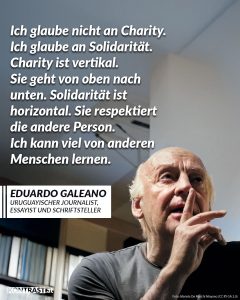 Zitat: Ich glaube nicht an Charity. Ich glaube an Solidarität. Charity ist vertikal. Sie geht von oben nach unten. Solidarität ist horizontal. Sie respektiert die andere Person. Ich kann viel von anderen Menschen lernen. Eduardo Galeano