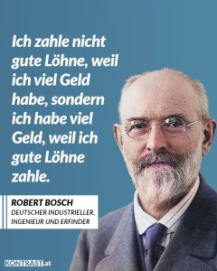 Zitat: Ich zahle nicht gute Löhne, weil ich viel Geld habe, sondern ich habe viel Geld, weil ich gute Löhne zahle. Robert Bosch