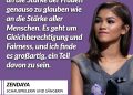 Die US-Schauspielerin und Sängerin Zendaya wurde bekannt durch die Disney-Serie "Shake it Up - Tanzen ist alles". Für ihre Rolle in der HBO-Serie "Euphoria" gewann sie zwei Emmys. Sie ist außerdem beliebt durch ihre Rollen in beiden Teilen von "Dune" sowie Spiderman. Feministin zu sein bedeutet für sie vor allem eines: Fairness. Zitat: Feministin zu sein heißt, an die Stärke der Frauen genauso zu glauben wie an die Stärke aller Menschen. Es geht um Gleichberechtigung und Fairness, und ich finde es großartig, ein Teil davon zu sein. Zendaya