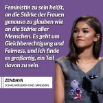 Zitat: Feministin zu sein heißt, an die Stärke der Frauen genauso zu glauben wie an die Stärke aller Menschen. Es geht um Gleichberechtigung und Fairness, und ich finde es großartig, ein Teil davon zu sein. Zendaya
