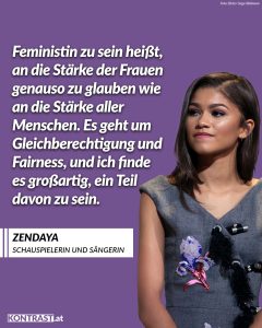 Zitat: Feministin zu sein heißt, an die Stärke der Frauen genauso zu glauben wie an die Stärke aller Menschen. Es geht um Gleichberechtigung und Fairness, und ich finde es großartig, ein Teil davon zu sein. Zendaya