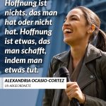 Alexandria Ocasio-Cortez wurde 2018 mit 29 Jahren zur jüngsten Abgeordneten in den US-Kongress gewählt. Sie steht für eine neue Art, Politik zu machen – direkt, klug und ohne Angst vor Konflikten. Ocasio-Cortez kämpft für soziale Gerechtigkeit, Klimaschutz und Chancengleichheit. Mit ihrem Vorschlag eines Green New Deal hat sie die politische Debatte in den USA weit über ihre Partei hinaus geprägt. Zitat: Hoffnung ist nichts, das man hat oder nicht hat. Hoffnung ist etwas, das man schafft, indem man etwas tut. Alexandria Ocasio-Cortez