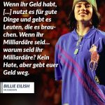 Billie Eilish bricht seit Jahren mit den Regeln der Popindustrie – musikalisch, visuell und politisch. Die junge Grammy-Gewinnerin nutzt ihre Reichweite, um über Themen wie Körperbilder, mentale Gesundheit und Klimagerechtigkeit zu sprechen – und zeigt, dass Pop Haltung haben kann. Zitat: Wenn ihr Geld habt, [...] nutzt es für gute Dinge und gebt es Leuten, die es brauchen. Wenn ihr Milliardäre seid... warum seid ihr Milliardäre? Kein Hate, aber gebt euer Geld weg. Billie Eilish