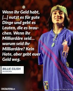 Billie Eilish bricht seit Jahren mit den Regeln der Popindustrie – musikalisch, visuell und politisch. Die junge Grammy-Gewinnerin nutzt ihre Reichweite, um über Themen wie Körperbilder, mentale Gesundheit und Klimagerechtigkeit zu sprechen – und zeigt, dass Pop Haltung haben kann. Zitat: Wenn ihr Geld habt, [...] nutzt es für gute Dinge und gebt es Leuten, die es brauchen. Wenn ihr Milliardäre seid... warum seid ihr Milliardäre? Kein Hate, aber gebt euer Geld weg. Billie Eilish