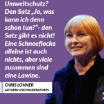 Die Journalistin und Schauspielerin Chris Lohner wurde am 10. Juli 1943 geboren. Die größten Klimasünder sind jene, die mit ihrem Luxuskonsum mehr Tonnen CO2 in die Luftblasen als durchschnittliche Verbraucher:innen. Bei ihnen muss man politisch ansetzen. Vermögenssteuern und Klimainvestitionen sind eine Möglichkeit. Gleichzeitig gilt: Das Klima schonen können wir alle. Zitat: Umweltschutz? Den Satz "Ja, was kann ich denn schon tun?" - den Satz gibt es nicht! Eine Schneeflocke alleine ist auch nichts, aber viele zusammen sind eine Lawine. Chris Lohner
