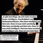 Gerhard Bronner prägte die Kabarettszene der Nachkriegszeit, nahm 60 Langspielplatten auf und hatte hunderte eigene TV- und Radioprogramme. Dafür wurde er u.a. mit dem Österreichischen Ehrenkreuz für Wissenschaft und Kunst ausgezeichnet. Er überlebte den Holocaust - sein Bruder und seine Eltern nicht. Zitat: Es gibt drei Dinge, die sich nicht vereinen lassen: Intelligenz, Anständigkeit und Nationalsozialismus. Man kann intelligent und Nazi sein. Dann ist man nicht anständig. Man kann anständig und Nazi sein. Dann ist man nicht intelligent. Und man kann anständig und intelligent sein. Dann ist man kein Nazi. Gerhard Bronner