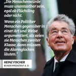 Zitat: Die Menschenwürde muss unantastbar sein, egal ob Flüchtling oder nicht. Wenn ein Politiker Menschen gegenüber in einer Art und Weise argumentiert, als seien sie Menschen zweiter Klasse, dann müssen die Alarmglocken läuten. Heinz Fischer