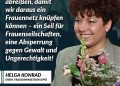 Helga Konrad war von 1995 bis 1997 Frauenministerin (SPÖ) in Österreich. Mit ihrer viel diskutierten Kampagne "halbe/halbe" wollte sie dazu beitragen, dass sich Männer und Frauen Kindererziehung, Hausarbeit und Pflege partnerschaftlich und gerecht teilen. Zitat: Lasst uns den Geduldsfaden abreißen, damit wir daraus ein Frauennetz knüpfen können - ein Seil für Frauenseilschaften, eine Absperrung gegen Gewalt und Ungerechtigkeit! Helga Konrad