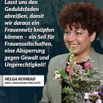 Helga Konrad war von 1995 bis 1997 Frauenministerin (SPÖ) in Österreich. Mit ihrer viel diskutierten Kampagne "halbe/halbe" wollte sie dazu beitragen, dass sich Männer und Frauen Kindererziehung, Hausarbeit und Pflege partnerschaftlich und gerecht teilen. Zitat: Lasst uns den Geduldsfaden abreißen, damit wir daraus ein Frauennetz knüpfen können - ein Seil für Frauenseilschaften, eine Absperrung gegen Gewalt und Ungerechtigkeit! Helga Konrad
