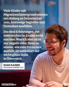 Zitate Er ist einer der Nachwuchsstars auf Österreichs Kabarett-Bühnen: Kian Kaiser alias Der Kuseng ist aktuell mit seinem ersten Programm "Hoamatlond, Hoamatlond" auf Tour. Mit uns hat er über seine Kindheit, österreichische Ämter und Fragen rund um Identität und Schubladen gesprochen. Zitat: Viele Kinder mit Migrationshintergrund müssen von Anfang an Dolmetscher sein, Amtswege begleiten und Formulare ausfüllen. Das sind Erfahrungen, die österreichische Kinder nicht machen. Was ich aber nicht nur negativ sehe. Denn zu wissen, wie man Formulare ausfüllt, ist wohl einer der wichtigsten Skills in Österreich. Kian Kaiser