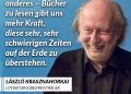 Der ungarische Schriftsteller erzählt von Menschen, die sich gegen das Chaos der Welt stemmen – und doch immer wieder davon überrollt werden. Sein literarischer Durchbruch gelang dem ehemaligen Jus- und Philosophiestudenten mit seinem Roman „Satanstango“ 1985. Zitat: Ohne Fantasie ist das Leben ein völlig anderes - Bücher zu lesen gibt uns mehr Kraft, diese sehr, sehr schwierigen Zeiten auf der Erde zu überstehen. László Krasznahorkai