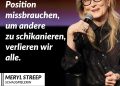 Meryl Streep gilt als eine der bedeutendsten Schauspielerinnen der Filmgeschichte. Seit Jahrzehnten verkörpert sie komplexe Rollen in Drama, Komödie und Musical. Sie wurde mehrfach mit dem Oscar ausgezeichnet und 21 Mal nominiert. Aber sie begeistert ihre Fans nicht nur durch ihr außerordentliches Schauspieltalent, sondern auch durch ihre bewegenden Reden. Bei den Golden Globes im Jahr 2017 kritisierte sie US-Präsidenten Donald Trump, weil er sich über einen behinderten Reporter lustig machte. Sie sagt außerdem: "Respektlosigkeit fördert Respektlosigkeit. Gewalt fördert Gewalt". Zitat: Wenn die Mächtigen ihre Position missbrauchen, um andere zu schikanieren, verlieren wir alle. Meryl Streep