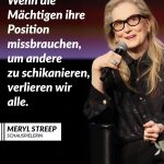 Meryl Streep gilt als eine der bedeutendsten Schauspielerinnen der Filmgeschichte. Seit Jahrzehnten verkörpert sie komplexe Rollen in Drama, Komödie und Musical. Sie wurde mehrfach mit dem Oscar ausgezeichnet und 21 Mal nominiert. Aber sie begeistert ihre Fans nicht nur durch ihr außerordentliches Schauspieltalent, sondern auch durch ihre bewegenden Reden. Bei den Golden Globes im Jahr 2017 kritisierte sie US-Präsidenten Donald Trump, weil er sich über einen behinderten Reporter lustig machte. Sie sagt außerdem: "Respektlosigkeit fördert Respektlosigkeit. Gewalt fördert Gewalt". Zitat: Wenn die Mächtigen ihre Position missbrauchen, um andere zu schikanieren, verlieren wir alle. Meryl Streep