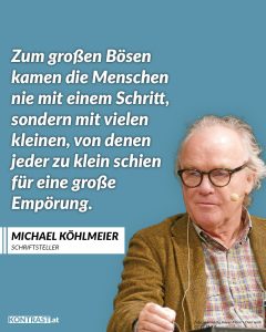 Michael Köhlmeier ist einer der bedeutendsten Schriftsteller Österreichs – ein Erzähler, der Geschichten mit politischer Haltung verbindet. Köhlmeier äußert sich auch immer wieder politisch, etwa in Reden und Essays zu Demokratie und Erinnerungskultur. Er spricht über die Gefahren, wenn Ausgrenzung und Hass wieder Platz in unserer Gesellschaft finden – und darüber, wie leicht Gleichgültigkeit zur Gewohnheit werden kann. Zitat: Zum großen Bösen kamen die Menschen nie mit einem Schritt, sondern mit vielen kleinen, von denen jeder zu klein schien für eine große Empörung. Michael Köhlmeier