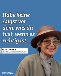 Rosa Louise Parks war eine afroamerikanische Bürgerrechtlerin. Ihr Nein veränderte die amerikanische Gesellschaft und ließ Massenproteste gegen die Rassentrennung losbrechen. Am 1. Dezember 1955 weigerte sie sich, ihren Sitzplatz in einem Bus für einen weißen Fahrgast zu räumen. Ihr Handeln inspirierte die afro-amerikanische Bürgerrechtsbewegung zum Bus-Boykott von Montgomery und war der Beginn des Endes der Rassentrennung in den Vereinigten Staaten. Zitat: Habe keine Angst vor dem, was du tust, wenn es richtig ist. Rosa Parks