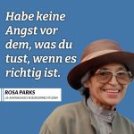 Rosa Louise Parks war eine afroamerikanische Bürgerrechtlerin. Ihr Nein veränderte die amerikanische Gesellschaft und ließ Massenproteste gegen die Rassentrennung losbrechen. Am 1. Dezember 1955 weigerte sie sich, ihren Sitzplatz in einem Bus für einen weißen Fahrgast zu räumen. Ihr Handeln inspirierte die afro-amerikanische Bürgerrechtsbewegung zum Bus-Boykott von Montgomery und war der Beginn des Endes der Rassentrennung in den Vereinigten Staaten. Zitat: Habe keine Angst vor dem, was du tust, wenn es richtig ist. Rosa Parks