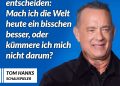 Viele kennen den Schauspieler und zweifachen Oscar-Preisträger Tom Hanks aus Filmen wie “Forrest Gump” oder “Philadelphia”. Gemeinsam mit seiner Frau hat er für Gesundheitsinitiativen, die Unterstützung von Veteranen und Hilfe für die Opfer von Naturkatastrophen gespendet. Zitat: Wir wachen jeden Tag auf und können entscheiden: Mach ich die Welt heute ein bisschen besser, oder kümmere ich mich nicht darum? Tom Hanks