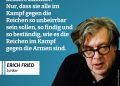 Erich Fried war einer der bekanntesten österreichischen Lyriker der Nachkriegszeit. Bekannt wurde er durch seine leicht zugänglichen, zugleich tiefgründigen Gedichte über Liebe, Menschlichkeit und gesellschaftliche Missstände. Mit seiner Sprache setzte er ein Zeichen gegen Krieg, Unterdrückung und Ungerechtigkeit – und hat damit Generationen geprägt. Zitat: Was den Armen zu wünschen wäre für eine bessere Zukunft? Nur, dass sie alle im Kampf gegen die Reichen so unbeirrbar sein sollen, so findig und so beständig, wie es die Reichen im Kampf gegen die Armen sind. Erich Fried