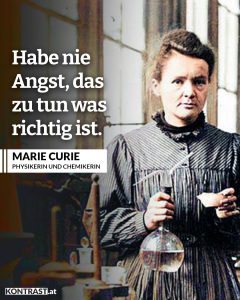 Zitate Marie Curie bekam 1903 als erste Frau den Physik-Nobelpreis. Im Jahr 1911 bekam sie gleich den zweiten in Chemie. Sie ermutigte andere Frauen, in die Wissenschaft zu gehen - ein Feld, das bis dahin fast ausschließlich von Männern dominiert war. Zitat: Habe nie Angst, das zu tun, was richtig ist. Marie Curie