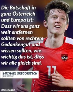 Zitate Österreich fährt zum ersten Mal seit 1998 wieder zu einer Fußball-WM: Der entscheidende Treffer kam von Michael Gregoritsch, zum 1:1 Endstand gegen Bosnien-Herzegowina. Auffallend war dabei weniger das Ergebnis als die Art, wie dieses Team Fußball spielt. Denn was diese Mannschaft auszeichnet, ist, dass sie so unterschiedlich ist wie Österreich selbst: Die Spieler haben unterschiedlichste soziale Hintergründe und trotzdem ein gemeinsames Ziel. Erfolg entsteht nicht dort, wo Einzelne sich in den Vordergrund spielen, sondern wo viele Menschen miteinander arbeiten. Ein Fußballabend wie gestern erinnert daran, dass Vielfalt nicht das Problem, sondern die Stärke einer Gesellschaft ausmacht. Zitat: Die Botschaft in ganz Österreich und Europa ist: Dass wir uns ganz weit entfernen sollten von rechtem Gedankengut und wissen sollten, wie wichtig das ist, dass wir alle gleich sind. Michael Gregoritsch