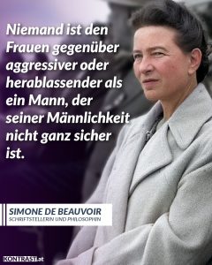 Für viele Frauen ist Gewalt Teil ihrer täglichen Realität. So erlebt jede dritte Frau in Österreich im Laufe ihres Lebens körperliche oder sexualisierte Gewalt. Jedes Jahr wird am 25. November, dem „Internationalen Tag zur Beseitigung von Gewalt gegen Frauen“, auf die vorhandenen Missstände aufmerksam gemacht. Zitat: Niemand ist den Frauen gegenüber aggressiver oder herablassender als ein Mann, der seiner Männlichkeit nicht ganz sicher ist. Simone de Beauvoir