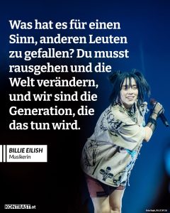 Billie Eilish bricht seit Jahren mit den Regeln der Popindustrie – musikalisch, visuell und politisch. Die junge Grammy-Gewinnerin nutzt ihre Reichweite, um über Themen wie Körperbilder, mentale Gesundheit und Klimagerechtigkeit zu sprechen – und zeigt, dass Pop Haltung haben kann. Zitat: Was hat es für einen Sinn, anderen Leuten zu gefallen? Du musst rausgehen und die Welt verändern, und wir sind die Generation, die das tun wird. Billie Eilish