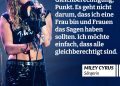 Miley Cyrus ist eine US-amerikanische Sängerin, Songwriterin und Schauspielerin, die vom Disney-Star zur globalen Pop-Ikone wurde. Bekannt für Hits wie Wrecking Ball, Flowers und ihre unverwechselbare Rock-Pop-Stimme, bricht sie seit Jahren Erwartungen und Grenzen. Viele junge Frauen und Menschen aus der LGBTQ+-Community sehen in ihr ein Vorbild, weil sie für Freiheit, Selbstbestimmung, Queerness und radikale Authentizität steht – und genau dafür ihre Stimme nutzt. Zitat: Mir geht es nur um Gleichberechtigung, Punkt. Es geht nicht darum, dass ich eine Frau bin und Frauen das Sagen haben sollten. Ich möchte einfach, dass alle gleichberechtigt sind. Miley Cyrus