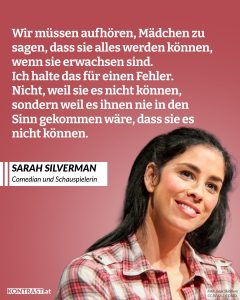 Zitate Sarah Silverman ist eine amerikanische Comedian, Schauspielerin und Schriftstellerin, die durch ihre Auftritte in Comedy-Shows bekannt wurde. Sie kennt keine Tabus und spricht gesellschaftliche Schwachpunkte mit ironischem Ton an. Zitat: Wir müssen aufhören, Mädchen zu sagen, dass sie alles werden können, wenn sie erwachsen sind. Ich halte das für einen Fehler. Nicht, weil sie es nicht können, sondern weil es ihnen nie in den Sinn gekommen wäre, dass sie es nicht können. Sarah Silverman