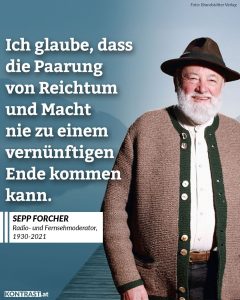 Zitate Als Moderator der ORF-Sendung „Klingendes Österreich“ war Sepp Forcher österreichweit bekannt und beliebt. Zwischen 1986 und 2020 hat er genau 200 Sendungen moderiert. Er wurde mit zahlreichen Preisen für seine langjährige Moderationstätigkeit ausgezeichnet - unter anderem im Jahr 1993 mit der Goldenen Romy als beliebtester Nachrichtenmoderator. Zitat: Ich glaube, dass die Paarung von Reichtum und Macht nie zu einem vernünftigen Ende kommen kann. Sepp Forcher