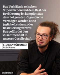 In keinem Land der Eurozone ist Vermögen so ungleich verteilt wie in Österreich. Die reichsten 1 Prozent besitzen 41 Prozent des gesamten Vermögens, während die ärmere Hälfte Österreichs zusammen nur 3 Prozent des Vermögens besitzt. Der Großteil der Superreichen ist nicht durch harte Arbeit oder kluge Geschäftsideen zu Reichtum gekommen, sondern hat sein Vermögen geerbt. Auf diese gigantischen Erbschaften zahlen sie außerdem keinen Cent Steuern. Der Sozialökonom Stephan Pühringer argumentiert, dass diese Ungleichheit Gift für unsere Gesellschaft ist. Immer mehr Geld und Macht sind in der Hand von einigen wenigen konzentriert, während der Rest der Bevölkerung durch eigene Arbeit kaum mehr zu bescheidenem Wohlstand kommt. Zitat: Das Verhältnis zwischen Superreichen und dem Rest der Bevölkerung ist komplett aus dem Lot geraten. Gigantische Vermögen werden ohne jegliche Leistung oder Besteuerung vererbt. Das gefährdet den Zusammenhalt in unserer Gesellschaft. Stephan Pühringer
